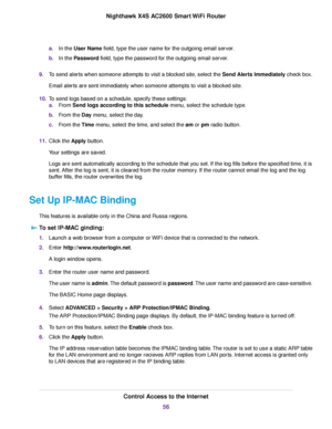 Page 56a.In the User Name field, type the user name for the outgoing email server.
b.In the Password field, type the password for the outgoing email server.
9.To send alerts when someone attempts to visit a blocked site, select the Send Alerts Immediately check box.
Email alerts are sent immediately when someone attempts to visit a blocked site.
10.To send logs based on a schedule, specify these settings:
a.From Send logs according to this schedule menu, select the schedule type.
b.From the Day menu, select the...