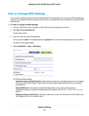 Page 58View or Change WAN Settings
You can view or configure wide area network (WAN) settings for the Internet port.You can set up a DMZ (demilitarized
zone) server, change the maximum transmit unit (MTU) size, and enable the router to respond to a ping to its WAN
(Internet) port.
To view or change the WAN settings:
1.Launch a web browser from a computer or WiFi device that is connected to the network.
2.Type http://www.routerlogin.net.
A login window opens.
3.Enter the router user name and password.
The user...