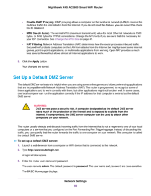 Page 59•Disable IGMP Proxying. IGMP proxying allows a computer on the local area network (LAN) to receive the
multicast traffic it is interested in from the Internet. If you do not need this feature, you can select this check
box to disable it.
•MTU Size (in bytes).The normal MTU (maximum transmit unit) value for most Ethernet networks is 1500
bytes, or 1492 bytes for PPPoE connections. Change the MTU only if you are sure that it is necessary for
your ISP connection. See Change the MTU Size on page 41.
•NAT...