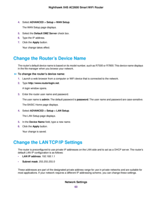 Page 604.Select ADVANCED > Setup > WAN Setup.
The WAN Setup page displays.
5.Select the Default DMZ Server check box.
6.Type the IP address.
7.Click the Apply button.
Your change takes effect.
Change the Router’s Device Name
The router’s default device name is based on its model number, such as R7500 or R7800.This device name displays
in the file manager when you browse your network.
To change the router’s device name:
1.Launch a web browser from a computer or WiFi device that is connected to the network....