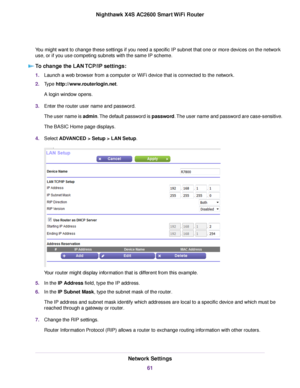 Page 61You might want to change these settings if you need a specific IP subnet that one or more devices on the network
use, or if you use competing subnets with the same IP scheme.
To change the LAN TCP/IP settings:
1.Launch a web browser from a computer or WiFi device that is connected to the network.
2.Type http://www.routerlogin.net.
A login window opens.
3.Enter the router user name and password.
The user name is admin.The default password is password.The user name and password are case-sensitive.
The...