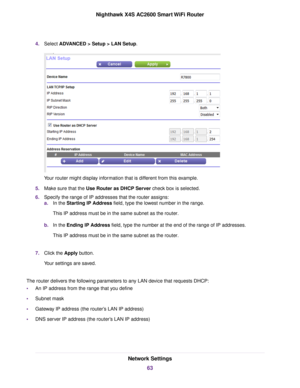 Page 634.Select ADVANCED > Setup > LAN Setup.
Your router might display information that is different from this example.
5.Make sure that the Use Router as DHCP Server check box is selected.
6.Specify the range of IP addresses that the router assigns:
a.In the Starting IP Address field, type the lowest number in the range.
This IP address must be in the same subnet as the router.
b.In the Ending IP Address field, type the number at the end of the range of IP addresses.
This IP address must be in the same subnet...