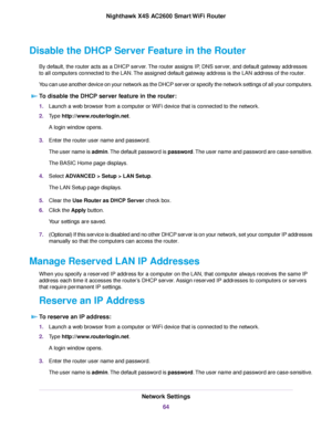 Page 64Disable the DHCP Server Feature in the Router
By default, the router acts as a DHCP server.The router assigns IP, DNS server, and default gateway addresses
to all computers connected to the LAN.The assigned default gateway address is the LAN address of the router.
You can use another device on your network as the DHCP server or specify the network settings of all your computers.
To disable the DHCP server feature in the router:
1.Launch a web browser from a computer or WiFi device that is connected to...