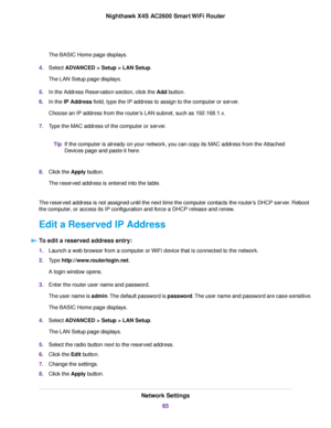 Page 65The BASIC Home page displays.
4.Select ADVANCED > Setup > LAN Setup.
The LAN Setup page displays.
5.In the Address Reservation section, click the Add button.
6.In the IP Address field, type the IP address to assign to the computer or server.
Choose an IP address from the router’s LAN subnet, such as 192.168.1.x.
7.Type the MAC address of the computer or server.
If the computer is already on your network, you can copy its MAC address from the Attached
Devices page and paste it here.
Tip
8.Click the Apply...