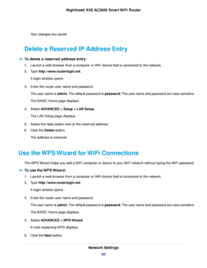 Page 66Your changes are saved.
Delete a Reserved IP Address Entry
To delete a reserved address entry:
1.Launch a web browser from a computer or WiFi device that is connected to the network.
2.Type http://www.routerlogin.net.
A login window opens.
3.Enter the router user name and password.
The user name is admin.The default password is password.The user name and password are case-sensitive.
The BASIC Home page displays.
4.Select ADVANCED > Setup > LAN Setup.
The LAN Setup page displays.
5.Select the radio button...