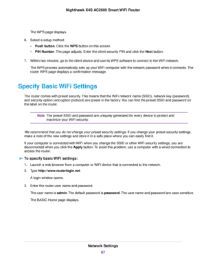 Page 67The WPS page displays.
6.Select a setup method:
•Push button. Click the WPS button on this screen.
•PIN Number.The page adjusts. Enter the client security PIN and click the Next button.
7.Within two minutes, go to the client device and use its WPS software to connect to the WiFi network.
The WPS process automatically sets up your WiFi computer with the network password when it connects.The
routerWPS page displays a confirmation message.
Specify Basic WiFi Settings
The router comes with preset...