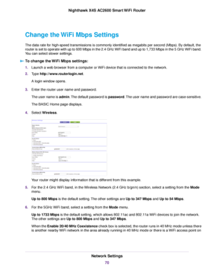 Page 70Change the WiFi Mbps Settings
The data rate for high-speed transmissions is commonly identified as megabits per second (Mbps). By default, the
router is set to operate with up to 600 Mbps in the 2.4 GHz WiFi band and up to 1,733 Mbps in the 5 GHz WiFi band.
You can select slower settings.
To change the WiFi Mbps settings:
1.Launch a web browser from a computer or WiFi device that is connected to the network.
2.Type http://www.routerlogin.net.
A login window opens.
3.Enter the router user name and...