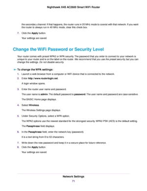 Page 71the secondary channel. If that happens, the router runs in 20 MHz mode to coexist with that network. If you want
the router to always run in 40 MHz mode, clear this check box.
7.Click the Apply button.
Your settings are saved.
Change the WiFi Password or Security Level
Your router comes with preset WPA2 or WPA security.The password that you enter to connect to your network is
unique to your router and is on the label on the router.We recommend that you use the preset security, but you can
change the...