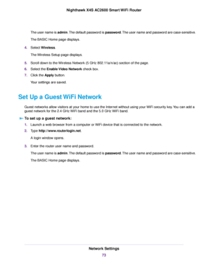 Page 73The user name is admin.The default password is password.The user name and password are case-sensitive.
The BASIC Home page displays.
4.Select Wireless.
The Wireless Setup page displays.
5.Scroll down to the Wireless Network (5 GHz 802.11a/n/ac) section of the page.
6.Select the Enable Video Network check box.
7.Click the Apply button.
Your settings are saved.
Set Up a Guest WiFi Network
Guest networks allow visitors at your home to use the Internet without using your WiFi security key.You can add a
guest...