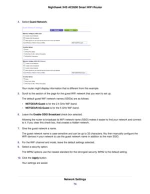 Page 744.Select Guest Network.
Your router might display information that is different from this example.
5.Scroll to the section of the page for the guest WiFi network that you want to set up.
The default guest WiFi network names (SSIDs) are as follows:
•NETGEAR-Guest is for the 2.4 GHz WiFi band.
•NETGEAR-5G-Guest is for the 5 GHz WiFi band.
6.Leave the Enable SSID Broadcast check box selected.
Allowing the router to broadcast its WiFi network name (SSID) makes it easier to find your network and connect
to...