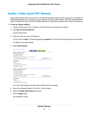 Page 75Enable a Video Guest WiFi Network
Guest networks allow visitors at your home to use the Internet without using your WiFi security key. For optimal HD
streaming performance for your guests, you can enable a 5 GHz guest video network.When this the video network
feature is enabled, the router uses video reliability algorithms to reduce jitter and packet loss during video streaming.
To set up a guest network:
1.Launch a web browser from a computer or WiFi device that is connected to the network.
2.Type...