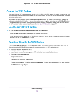 Page 76Control the WiFi Radios
The router’s internal WiFi radios broadcast signals in the 2.4 GHz and 5 GHz ranges. By default, they are on so that
you can connect over WiFi to the router.When the WiFi radios are off, you can still use an Ethernet cable for a LAN
connection to the router.
You can turn the WiFi radios on and off with the WiFi On/Off button on the router, or you can log in to the router
and enable or disable the WiFi radios. If you are close to the router, it might be easier to press its WiFi...