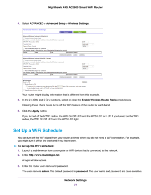 Page 774.Select ADVANCED > Advanced Setup > Wireless Settings.
Your router might display information that is different from this example.
5.In the 2.4 GHz and 5 GHz sections, select or clear the Enable Wireless Router Radio check boxes.
Clearing these check boxes turns off the WiFi feature of the router for each band.
6.Click the Apply button.
If you turned off both WiFi radios, the WiFi On/Off LED and the WPS LED turn off. If you turned on the WiFi
radios, the WiFi On/Off LED and the WPS LED light.
Set Up a...