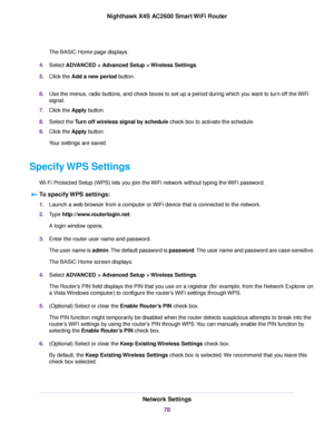 Page 78The BASIC Home page displays.
4.Select ADVANCED > Advanced Setup > Wireless Settings.
5.Click the Add a new period button.
6.Use the menus, radio buttons, and check boxes to set up a period during which you want to turn off the WiFi
signal.
7.Click the Apply button.
8.Select the Turn off wireless signal by schedule check box to activate the schedule.
9.Click the Apply button.
Your settings are saved.
Specify WPS Settings
Wi-Fi Protected Setup (WPS) lets you join the WiFi network without typing the WiFi...