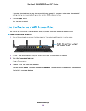 Page 79If you clear this check box, the next time a new WiFi client uses WPS to connect to the router, the routerWiFi
settings change to an automatically generated random SSID and security key.
7.Click the Apply button.
Your changes are saved.
Use the Router as a WiFi Access Point
You can set up the router to run as an access point (AP) on the same local network as another router.
To set up the router as an AP:
1.Use an Ethernet cable to connect the Internet port of this router to a LAN port in the other...