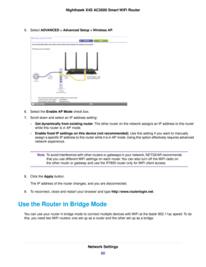 Page 805.Select ADVANCED > Advanced Setup > Wireless AP.
6.Select the Enable AP Mode check box.
7.Scroll down and select an IP address setting:
•Get dynamically from existing router.The other router on the network assigns an IP address to this router
while this router is in AP mode.
•Enable fixed IP settings on this device (not recommended). Use this setting if you want to manually
assign a specific IP address to this router while it is in AP mode. Using this option effectively requires advanced
network...