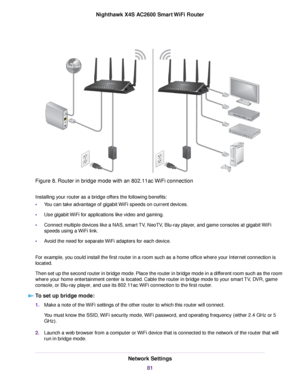 Page 81Figure 8. Router in bridge mode with an 802.11ac WiFi connection
Installing your router as a bridge offers the following benefits:
•You can take advantage of gigabit WiFi speeds on current devices.
•Use gigabit WiFi for applications like video and gaming.
•Connect multiple devices like a NAS, smart TV, NeoTV, Blu-ray player, and game consoles at gigabit WiFi
speeds using a WiFi link.
•Avoid the need for separate WiFi adapters for each device.
For example, you could install the first router in a room such...