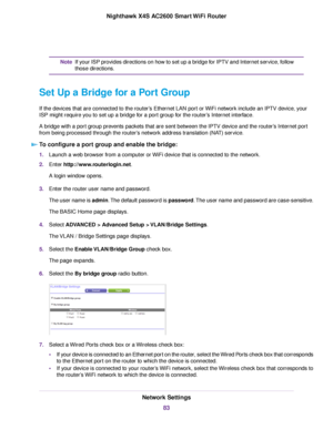 Page 83If your ISP provides directions on how to set up a bridge for IPTV and Internet service, follow
those directions.
Note
Set Up a Bridge for a Port Group
If the devices that are connected to the router’s Ethernet LAN port or WiFi network include an IPTV device, your
ISP might require you to set up a bridge for a port group for the router’s Internet interface.
A bridge with a port group prevents packets that are sent between the IPTV device and the router’s Internet port
from being processed through the...