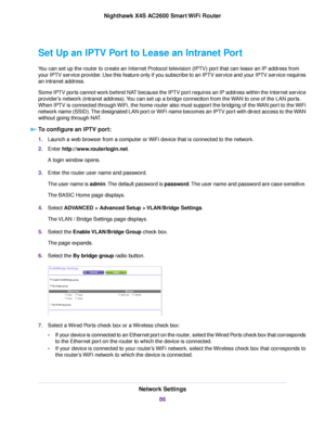 Page 86Set Up an IPTV Port to Lease an Intranet Port
You can set up the router to create an Internet Protocol television (IPTV) port that can lease an IP address from
your IPTV service provider. Use this feature only if you subscribe to an IPTV service and your IPTV service requires
an intranet address.
Some IPTV ports cannot work behind NAT because the IPTV port requires an IP address within the Internet service
provider's network (intranet address).You can set up a bridge connection from the WAN to one of...