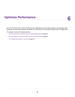 Page 886
Optimize Performance
You can set up the router to optimize performance for applications such as Internet gaming, high-definition video
streaming, and VoIP communication. By default, the router uses Wi-Fi Multimedia Quality of Service (WMM QoS).
This chapter contains the following sections:
•Use Dynamic QoS to Optimize Internet Traffic Management on page 89
•Improve Network Connections With Universal Plug and Play on page 92
•Wi-Fi Multimedia Quality of Service on page 93
88 