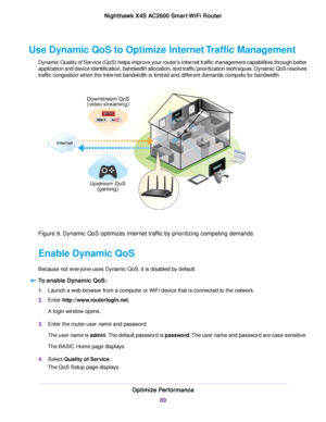 Page 89Use Dynamic QoS to Optimize Internet Traffic Management
Dynamic Quality of Service (QoS) helps improve your router’s Internet traffic management capabilities through better
application and device identification, bandwidth allocation, and traffic prioritization techniques. Dynamic QoS resolves
traffic congestion when the Internet bandwidth is limited and different demands compete for bandwidth.
Figure 9. Dynamic QoS optimizes Internet traffic by prioritizing competing demands
Enable Dynamic QoS
Because...