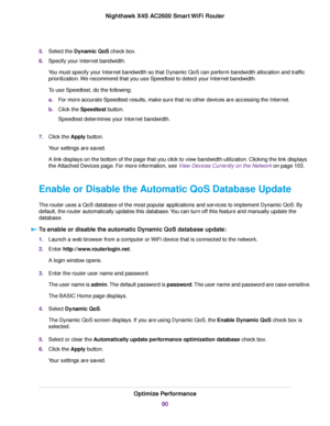 Page 905.Select the Dynamic QoS check box.
6.Specify your Internet bandwidth.
You must specify your Internet bandwidth so that Dynamic QoS can perform bandwidth allocation and traffic
prioritization.We recommend that you use Speedtest to detect your Internet bandwidth.
To use Speedtest, do the following:
a.For more accurate Speedtest results, make sure that no other devices are accessing the Internet.
b.Click the Speedtest button.
Speedtest determines your Internet bandwidth.
7.Click the Apply button.
Your...