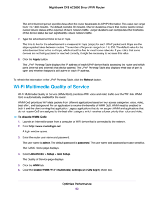 Page 93The advertisement period specifies how often the router broadcasts its UPnP information.This value can range
from 1 to 1440 minutes.The default period is 30 minutes. Shorter durations ensure that control points receive
current device status at the expense of more network traffic. Longer durations can compromise the freshness
of the device status but can significantly reduce network traffic.
7.Type the advertisement time to live in hops.
The time to live for the advertisement is measured in hops (steps)...