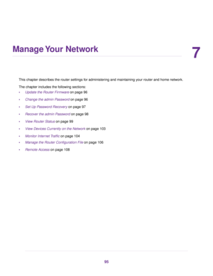 Page 957
Manage Your Network
This chapter describes the router settings for administering and maintaining your router and home network.
The chapter includes the following sections:
•Update the Router Firmware on page 96
•Change the admin Password on page 96
•Set Up Password Recovery on page 97
•Recover the admin Password on page 98
•View Router Status on page 99
•View Devices Currently on the Network on page 103
•Monitor Internet Traffic on page 104
•Manage the Router Configuration File on page 106
•Remote...