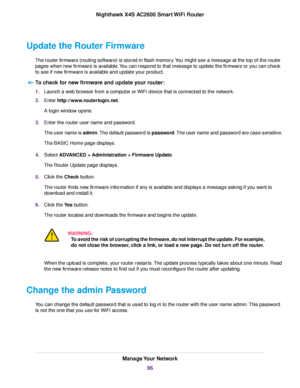 Page 96Update the Router Firmware
The router firmware (routing software) is stored in flash memory.You might see a message at the top of the router
pages when new firmware is available.You can respond to that message to update the firmware or you can check
to see if new firmware is available and update your product.
To check for new firmware and update your router:
1.Launch a web browser from a computer or WiFi device that is connected to the network.
2.Enter http://www.routerlogin.net.
A login window opens....