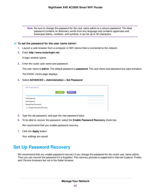 Page 97Be sure to change the password for the user name admin to a secure password.The ideal
password contains no dictionary words from any language and contains uppercase and
lowercase letters, numbers, and symbols. It can be up to 30 characters.
Note
To set the password for the user name admin:
1.Launch a web browser from a computer or WiFi device that is connected to the network.
2.Enter http://www.routerlogin.net.
A login window opens.
3.Enter the router user name and password.
The user name is admin.The...