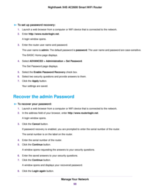 Page 98To set up password recovery:
1.Launch a web browser from a computer or WiFi device that is connected to the network.
2.Enter http://www.routerlogin.net.
A login window opens.
3.Enter the router user name and password.
The user name is admin.The default password is password.The user name and password are case-sensitive.
The BASIC Home page displays.
4.Select ADVANCED > Administration > Set Password.
The Set Password page displays.
5.Select the Enable Password Recovery check box.
6.Select two security...