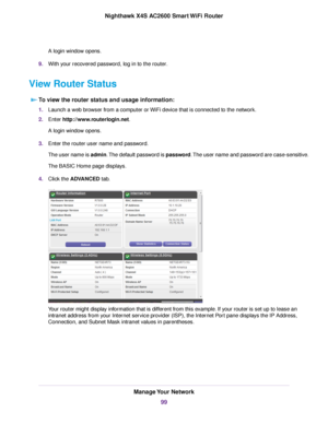 Page 99A login window opens.
9.With your recovered password, log in to the router.
View Router Status
To view the router status and usage information:
1.Launch a web browser from a computer or WiFi device that is connected to the network.
2.Enter http://www.routerlogin.net.
A login window opens.
3.Enter the router user name and password.
The user name is admin.The default password is password.The user name and password are case-sensitive.
The BASIC Home page displays.
4.Click the ADVANCED tab.
Your router might...