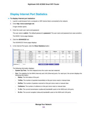 Page 100Display Internet Port Statistics
To display Internet port statistics:
1.Launch a web browser from a computer or WiFi device that is connected to the network.
2.Enter http://www.routerlogin.net.
A login window opens.
3.Enter the router user name and password.
The user name is admin.The default password is password.The user name and password are case-sensitive.
The BASIC Home page displays.
4.Click the ADVANCED tab.
The ADVANCED Home page displays.
5.In the Internet Port pane, click the Show Statistics...