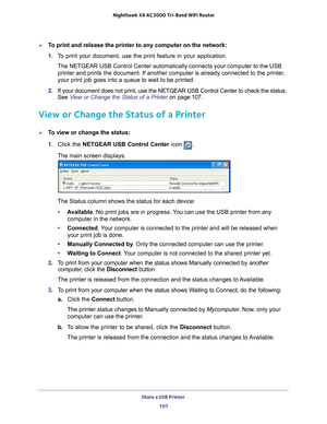 Page 107Share a USB Printer 107
 Nighthawk
 X6 AC3000  Tri-Band WiFi  Router
To print and release the printer to any computer on the network:
1. To print your document, use the print feature in your application.
The NETGEAR USB Control Center automatically connects your computer to t\
he USB  printer and prints the document. If another computer is already connecte\
d to the printer
 , 
your print job goes into a queue to wait to be printed.
2.  If your document does not print, use the NETGEAR USB Control Center...