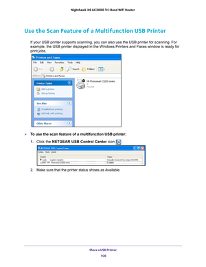 Page 108Share a USB Printer 108
Nighthawk
 X6 AC3000
 Tri-Band WiFi  Router 
Use the Scan Feature of a Multifunction USB Printer
If your USB printer supports scanning, you can also use the USB printer \
for scanning. For 
example, the USB printer displayed in the Windows Printers and Faxes win\
dow is ready for 
print jobs.
To use the scan feature of a multifunction USB printer:
1. Click the NETGEAR USB Control Center icon 
.
2. Make sure that the printer status shows as Available. 