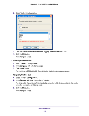 Page 110Share a USB Printer 110
Nighthawk
 X6 AC3000
 Tri-Band WiFi  Router 
2. Select  Tools > Configuration.
3.  Clear the  Automatically execute when logging on W
 indows check box.
4.  Click the  OK button.
Your change is saved.
To change the language:
1.  Select  T
 ools > Configuration .
2.  In the Language list, select a language.
3.  Click the  OK button.
The next time NETGEAR USB Control Center starts, the language changes.
To specify the time-out:
1.  Select  T
 ools > Configuration .
2.  In the T...