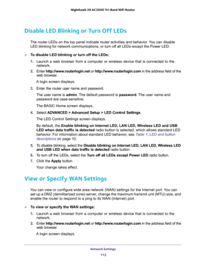Page 112Network Settings 
112 Nighthawk  X6 AC3000 Tri-Band WiFi Router 
Disable LED Blinking or Turn Off LEDs
The router LEDs on the top panel indicate router activities and behavior. You can disable 
LED blinking for network communications, or turn off all LEDs except the Power LED.
To disable LED blinking or turn off the LEDs:
1. Launch a web browser from a computer or wireless device that is connected to the 
network.
2. Enter http://www.routerlogin.net or http://www.routerlogin.com in the address field of...