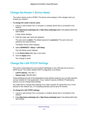 Page 115Network Settings 
115  Nighthawk X6 AC3000 Tri-Band WiFi Router
Change the Router’s Device Name
The router’s device name is R7900. This device name displays in file manager when you 
browse your network.
To change the router’s device name:
1. Launch a web browser from a computer or wireless device that is connected to the 
network.
2. Enter http://www.routerlogin.net or http://www.routerlogin.com in the address field of the 
web browser.
A login screen displays.
3. Enter the router user name and...