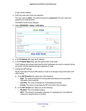 Page 116Network Settings 116
Nighthawk
 X6 AC3000
 Tri-Band WiFi  Router 
A login screen displays.
3.  Enter the router user name and password.
The user name is  admin. 
 The default password is password . The user name and 
password are case-sensitive.
The BASIC Home screen displays.
4.  Select  ADV
 ANCED > Setup > LAN Setup .
5. In the IP Address field, type the IP address.
6.  In the IP Subnet Mask  field, type the subnet mask of the router. 
The IP address and subnet mask identify which addresses are local...