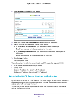 Page 118Network Settings 118
Nighthawk
 X6 AC3000
 Tri-Band WiFi  Router 
4. Select  ADVANCED > Setup > LAN Setup .
5. Make sure that the Use Router as DHCP Server  check box is selected.
6.  Specify the range of IP addresses that the router assigns:
a. In the Starting IP 
 Address field, type the lowest number in the range.
This IP address must be in the same subnet as the router.
b.  In the Ending IP 
 Address field, type the number at the end of the range of IP 
addresses.
This IP address must be in the same...