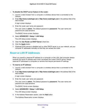 Page 119Network Settings 
119  Nighthawk X6 AC3000 Tri-Band WiFi Router
To disable the DHCP server feature in the router:
1. Launch a web browser from a computer or wireless device that is connected to the 
network.
2. Enter http://www.routerlogin.net or http://www.routerlogin.com in the address field of the 
web browser.
A login screen displays.
3. Enter the router user name and password.
The user name is admin. The default password is password. The user name and 
password are case-sensitive.
The BASIC Home...