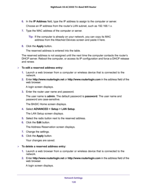 Page 120Network Settings 
120 Nighthawk  X6 AC3000 Tri-Band WiFi Router 
6. In the IP Address field, type the IP address to assign to the computer or server. 
Choose an IP address from the router’s LAN subnet, such as 192.168.1.x. 
7. Type the MAC address of the computer or server.
Tip:If the computer is already on your network, you can copy its MAC 
address from the Attached Devices screen and paste it here.
8. Click the Apply button.
The reserved address is entered into the table. 
The reserved address is not...