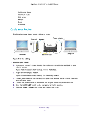 Page 13Hardware Setup 13
 Nighthawk
 X6 AC3000  Tri-Band WiFi  Router
-Solid metal doors
- Aluminum studs
- Fish tanks
- Mirrors
- Brick
- Concrete
Cable Your Router
The following image shows how to cable your router:
Modem Power adapter
Ethernet cable Router
Internet
Computer Computer
Figure 4. Router cabling

To cable your router:
1.  Unplug your modem’
 s power, leaving the modem connected to the wall jack for your 
Internet service.
If your modem uses a battery backup, remove the battery.
2.  Plug in and...