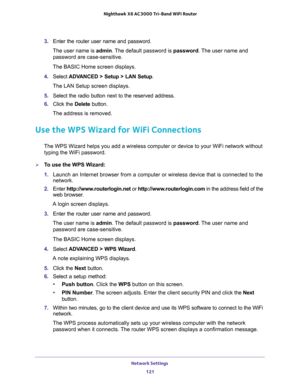 Page 121Network Settings 
121  Nighthawk X6 AC3000 Tri-Band WiFi Router
3. Enter the router user name and password.
The user name is admin. The default password is password. The user name and 
password are case-sensitive.
The BASIC Home screen displays.
4. Select ADVANCED > Setup > LAN Setup.
The LAN Setup screen displays.
5. Select the radio button next to the reserved address. 
6. Click the Delete button.
The address is removed.
Use the WPS Wizard for WiFi Connections
The WPS Wizard helps you add a wireless...