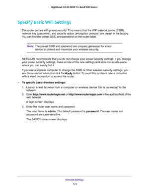 Page 122Network Settings 
122 Nighthawk  X6 AC3000 Tri-Band WiFi Router 
Specify Basic WiFi Settings
The router comes with preset security. This means that the WiFi network name (SSID), 
network key (password), and security option (encryption protocol) are preset in the factory. 
You can find the preset SSID and password on the router label. 
Note:The preset SSID and password are uniquely generated for every 
device to protect and maximize your wireless security.
NETGEAR recommends that you do not change your...