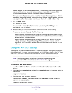 Page 124Network Settings 
124 Nighthawk  X6 AC3000 Tri-Band WiFi Router 
In some regions, not all channels are available. Do not change the channel unless you 
experience interference (shown by lost connections or slow data transfers). If this 
happens, experiment with different channels to see which is the best. 
When you use multiple access points, it is better if adjacent access points use different 
channels to reduce interference. The recommended channel spacing between adjacent 
access points is four...