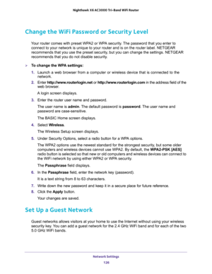 Page 126Network Settings 
126 Nighthawk  X6 AC3000 Tri-Band WiFi Router 
Change the WiFi Password or Security Level
Your router comes with preset WPA2 or WPA security. The password that you enter to 
connect to your network is unique to your router and is on the router label. NETGEAR 
recommends that you use the preset security, but you can change the settings. NETGEAR 
recommends that you do not disable security.
To change the WPA settings:
1. Launch a web browser from a computer or wireless device that is...