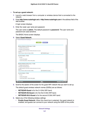 Page 127Network Settings 127
 Nighthawk
 X6 AC3000  Tri-Band WiFi  Router
To set up a guest network:
1. Launch a web browser from a computer or wireless device that is connecte\
d to the 
network.
2.  Enter  http://www
 .routerlogin.net or http://www.routerlogin.com  in the address field of the 
web browser.
A login screen displays.
3.  Enter the router user name and password.
The user name is  admin. 
 The default password is password. The user name and 
password are case-sensitive.
The BASIC Home screen...