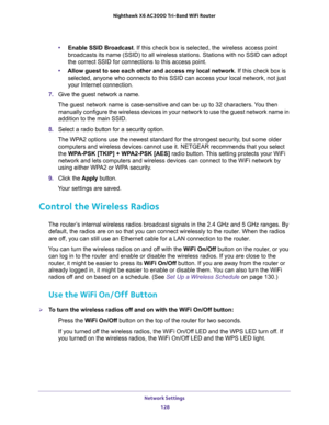 Page 128Network Settings 
128 Nighthawk  X6 AC3000 Tri-Band WiFi Router 
•Enable SSID Broadcast. If this check box is selected, the wireless access point 
broadcasts its name (SSID) to all wireless stations. Stations with no SSID can adopt 
the correct SSID for connections to this access point.
•Allow guest to see each other and access my local network. If this check box is 
selected, anyone who connects to this SSID can access your local network, not just 
your Internet connection.
7. Give the guest network a...