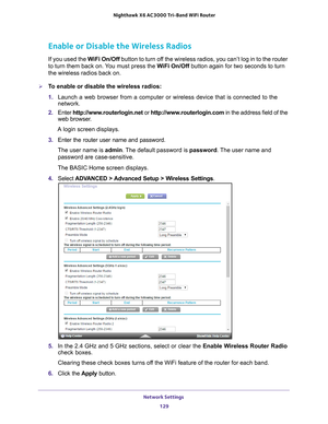 Page 129Network Settings 129
 Nighthawk
 X6 AC3000  Tri-Band WiFi  Router
Enable or Disable the Wireless Radios
If you used the  WiFi On/Off button to turn off the wireless radios, you can’t log in to the router 
to turn them back on. You must press the WiFi On/Off button again for two seconds to turn 
the wireless radios back on.
To enable or disable the wireless radios:
1.  Launch a web browser from a computer or wireless device that is connecte\
d to the 
network.
2.  Enter  http://www
 .routerlogin.net or...